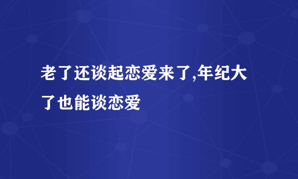 老了还谈起恋爱来了,年纪大了也能谈恋爱