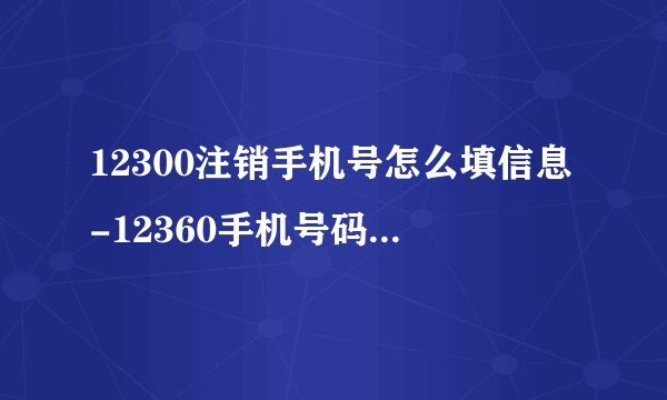 12300注销手机号怎么填信息-12360手机号码帐号注销