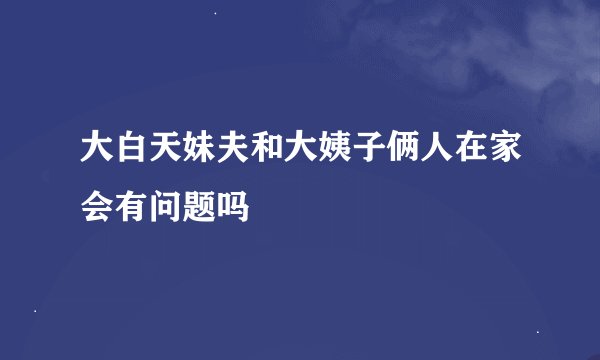 大白天妹夫和大姨子俩人在家会有问题吗