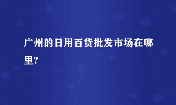 广州的日用百货批发市场在哪里?