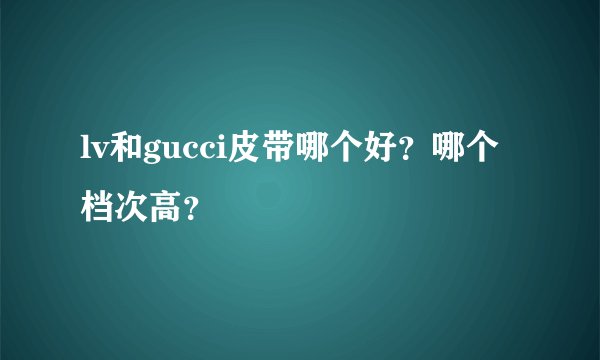 lv和gucci皮带哪个好？哪个档次高？