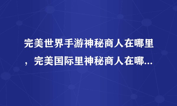 完美世界手游神秘商人在哪里，完美国际里神秘商人在哪有什么用