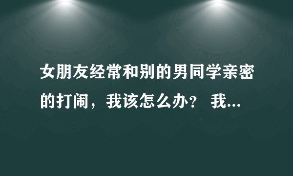 女朋友经常和别的男同学亲密的打闹，我该怎么办？ 我们今年初二，学习都是班里前几名。是她先喜欢上我的