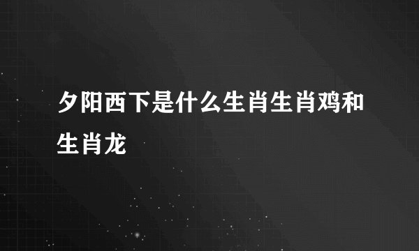 夕阳西下是什么生肖生肖鸡和生肖龙