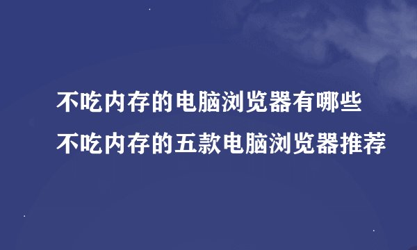 不吃内存的电脑浏览器有哪些不吃内存的五款电脑浏览器推荐