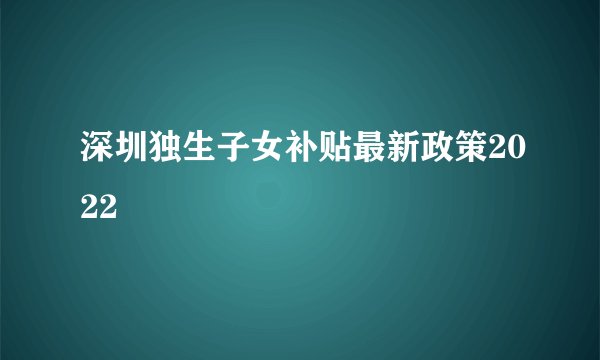 深圳独生子女补贴最新政策2022