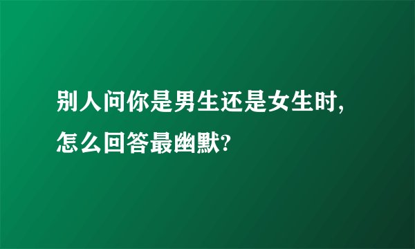 别人问你是男生还是女生时,怎么回答最幽默?