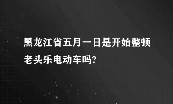 黑龙江省五月一日是开始整顿老头乐电动车吗?