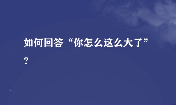如何回答“你怎么这么大了”？