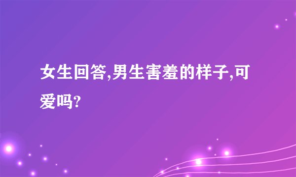 女生回答,男生害羞的样子,可爱吗?