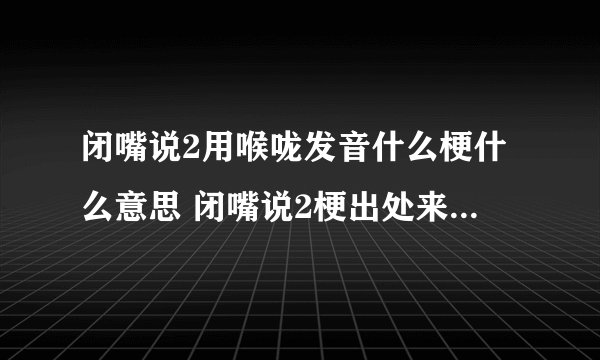 闭嘴说2用喉咙发音什么梗什么意思 闭嘴说2梗出处来源是哪里