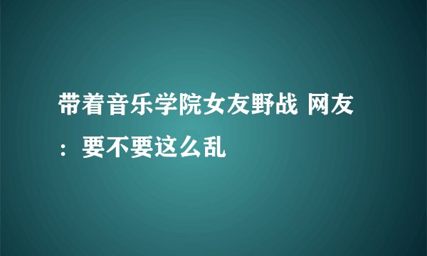 带着音乐学院女友野战 网友：要不要这么乱