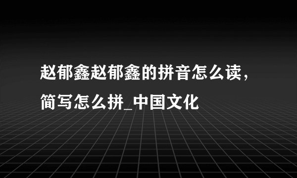 赵郁鑫赵郁鑫的拼音怎么读，简写怎么拼_中国文化