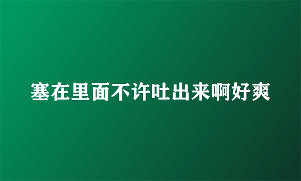 塞在里面不许吐出来啊好爽