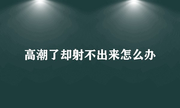 高潮了却射不出来怎么办