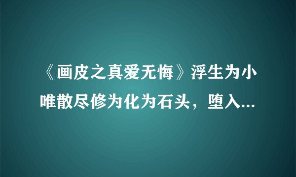《画皮之真爱无悔》浮生为小唯散尽修为化为石头，堕入虚无的时候是第几集啊谁能告诉我