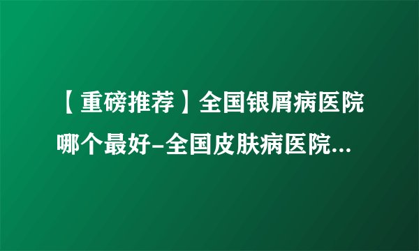 【重磅推荐】全国银屑病医院哪个最好-全国皮肤病医院前十排名