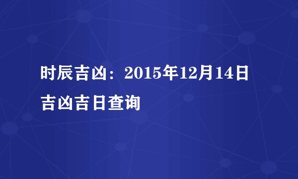 时辰吉凶：2015年12月14日吉凶吉日查询