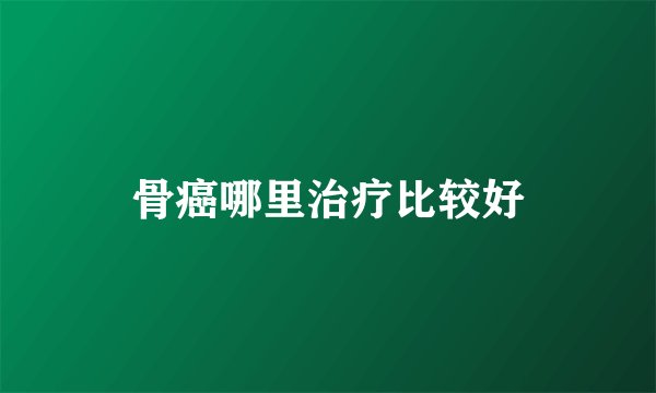 骨癌哪里治疗比较好