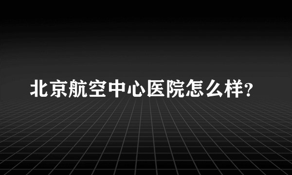 北京航空中心医院怎么样？