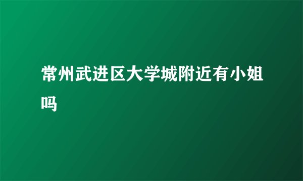 常州武进区大学城附近有小姐吗