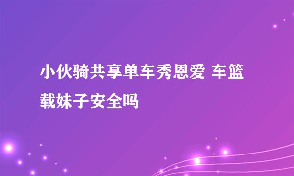 小伙骑共享单车秀恩爱 车篮载妹子安全吗