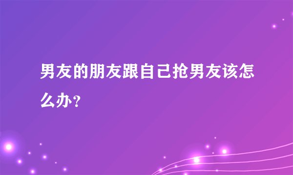 男友的朋友跟自己抢男友该怎么办？
