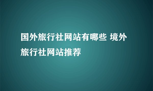 国外旅行社网站有哪些 境外旅行社网站推荐