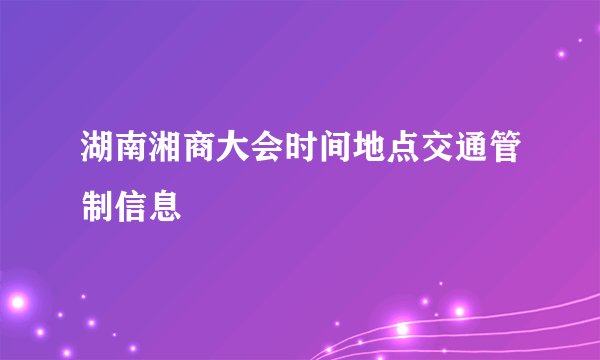 湖南湘商大会时间地点交通管制信息