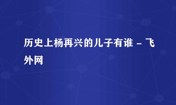 历史上杨再兴的儿子有谁 - 飞外网