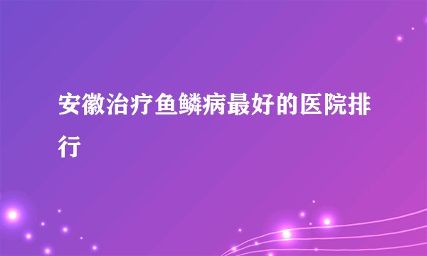 安徽治疗鱼鳞病最好的医院排行