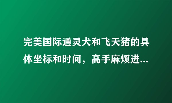 完美国际通灵犬和飞天猪的具体坐标和时间，高手麻烦进来讲一下