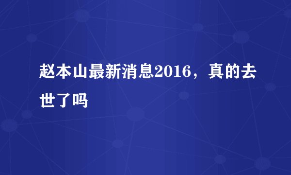 赵本山最新消息2016，真的去世了吗