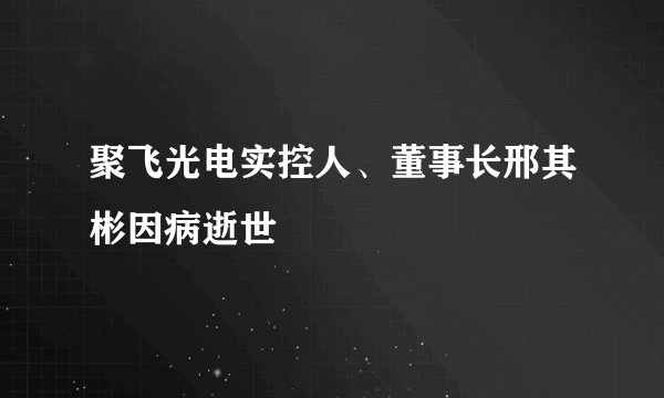 聚飞光电实控人、董事长邢其彬因病逝世