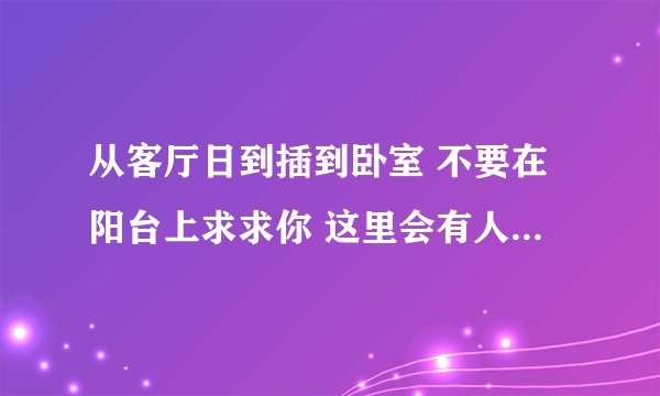 从客厅日到插到卧室 不要在阳台上求求你 这里会有人-情感口述