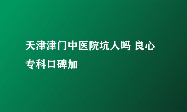 天津津门中医院坑人吗 良心专科口碑加