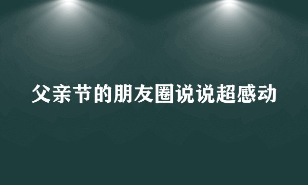 父亲节的朋友圈说说超感动
