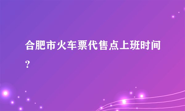 合肥市火车票代售点上班时间？