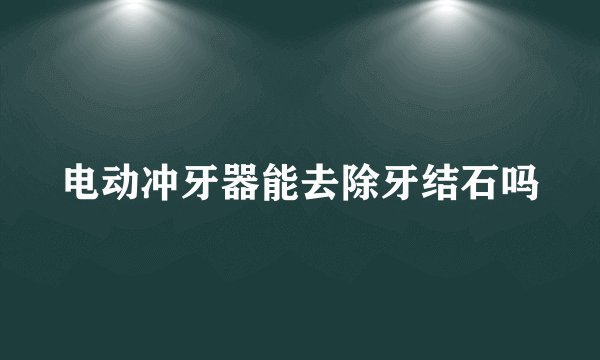 电动冲牙器能去除牙结石吗