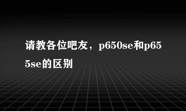 请教各位吧友，p650se和p655se的区别