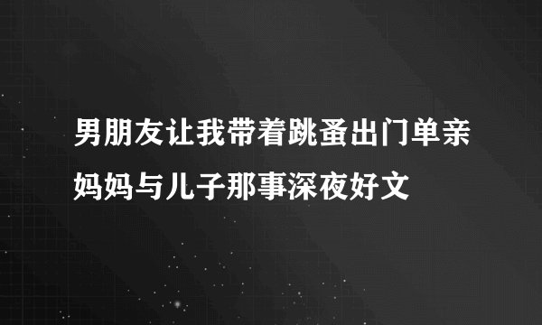 男朋友让我带着跳蚤出门单亲妈妈与儿子那事深夜好文