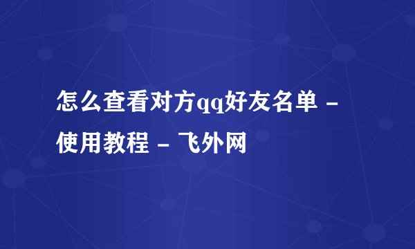 怎么查看对方qq好友名单 - 使用教程 - 飞外网