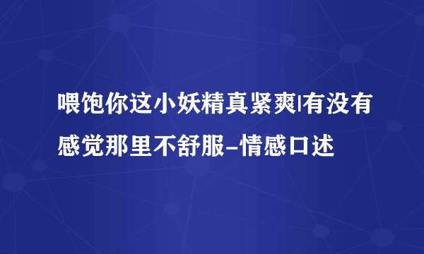 喂饱你这小妖精真紧爽|有没有感觉那里不舒服-情感口述