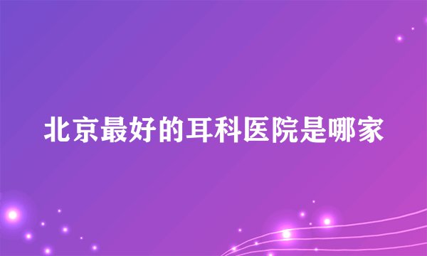 北京最好的耳科医院是哪家