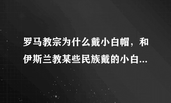 罗马教宗为什么戴小白帽，和伊斯兰教某些民族戴的小白帽是一样的吗？