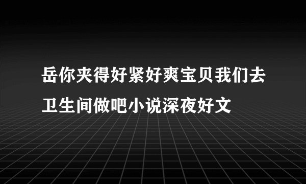 岳你夹得好紧好爽宝贝我们去卫生间做吧小说深夜好文
