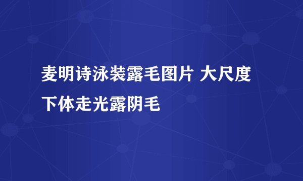 麦明诗泳装露毛图片 大尺度下体走光露阴毛