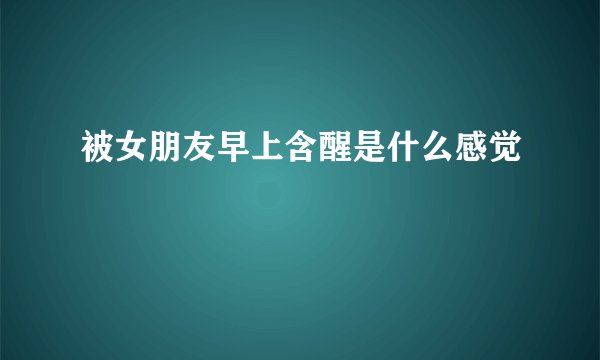 被女朋友早上含醒是什么感觉