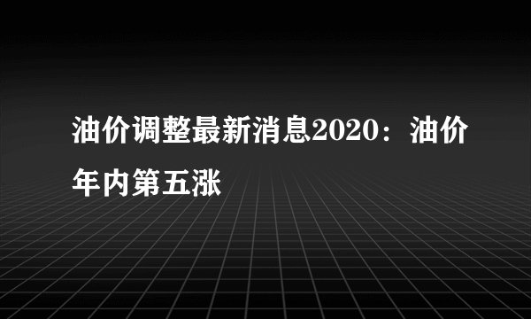 油价调整最新消息2020：油价年内第五涨