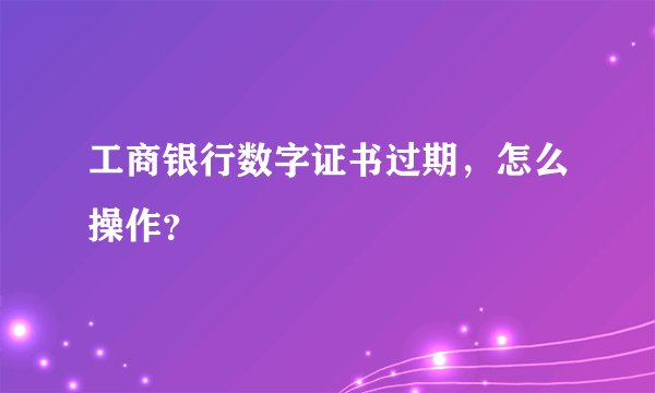 工商银行数字证书过期，怎么操作？